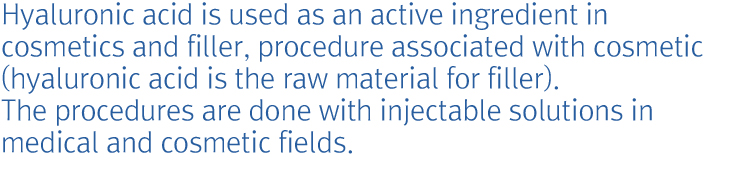 Hyaluronic acid is used as an active ingredient in cosmetics and filler, procedure associated with cosmetic (hyaluronic acid is the raw material for filler). The procedures are done with injectable solutions in medical and cosmetic fields.
